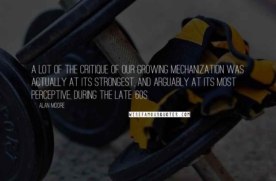 Alan Moore Quotes: A lot of the critique of our growing mechanization was actually at its strongest, and arguably at its most perceptive, during the late '60s.