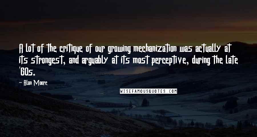 Alan Moore Quotes: A lot of the critique of our growing mechanization was actually at its strongest, and arguably at its most perceptive, during the late '60s.