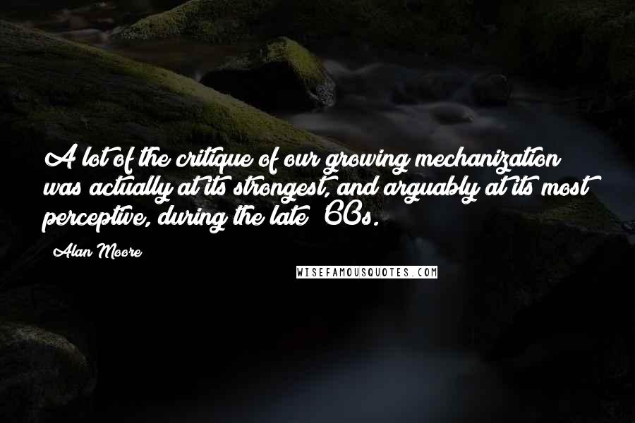 Alan Moore Quotes: A lot of the critique of our growing mechanization was actually at its strongest, and arguably at its most perceptive, during the late '60s.