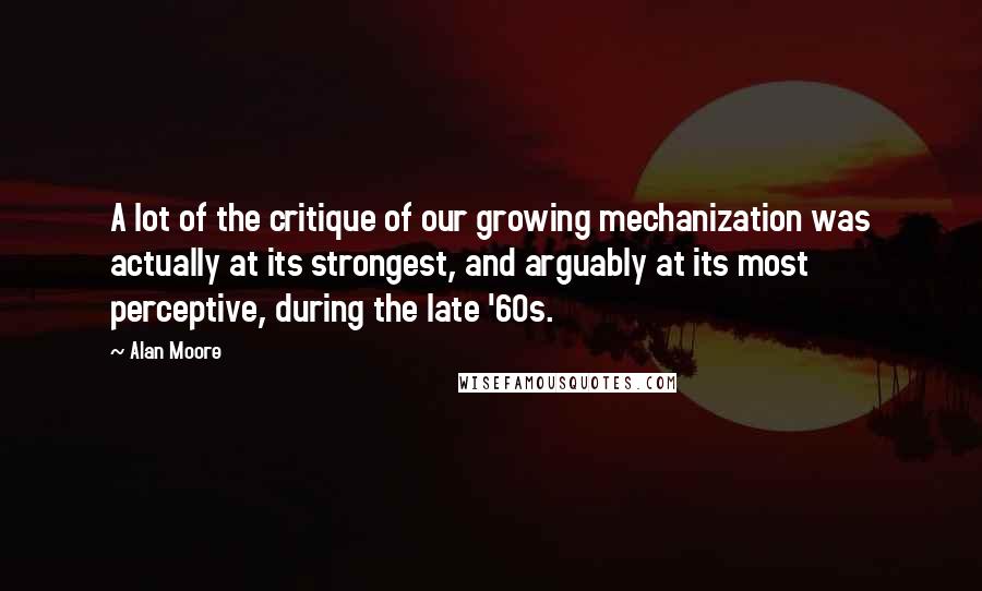 Alan Moore Quotes: A lot of the critique of our growing mechanization was actually at its strongest, and arguably at its most perceptive, during the late '60s.