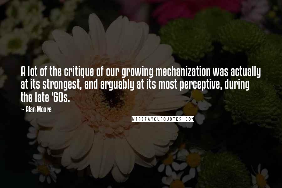 Alan Moore Quotes: A lot of the critique of our growing mechanization was actually at its strongest, and arguably at its most perceptive, during the late '60s.