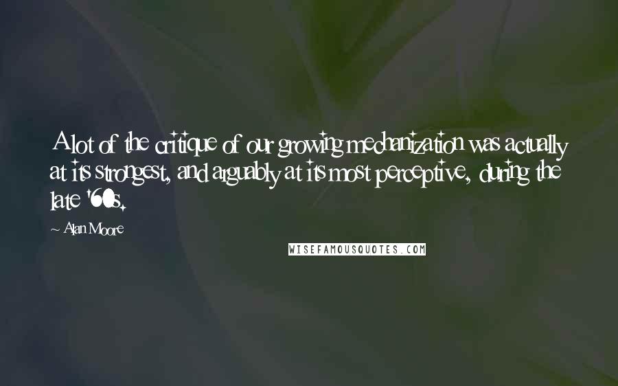Alan Moore Quotes: A lot of the critique of our growing mechanization was actually at its strongest, and arguably at its most perceptive, during the late '60s.