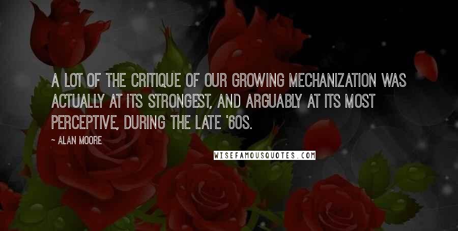 Alan Moore Quotes: A lot of the critique of our growing mechanization was actually at its strongest, and arguably at its most perceptive, during the late '60s.