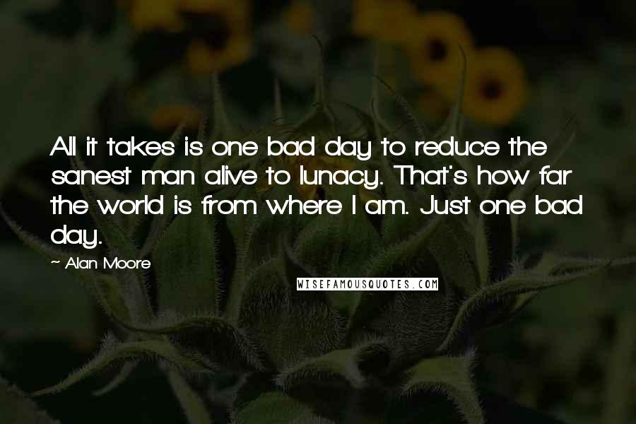 Alan Moore Quotes: All it takes is one bad day to reduce the sanest man alive to lunacy. That's how far the world is from where I am. Just one bad day.