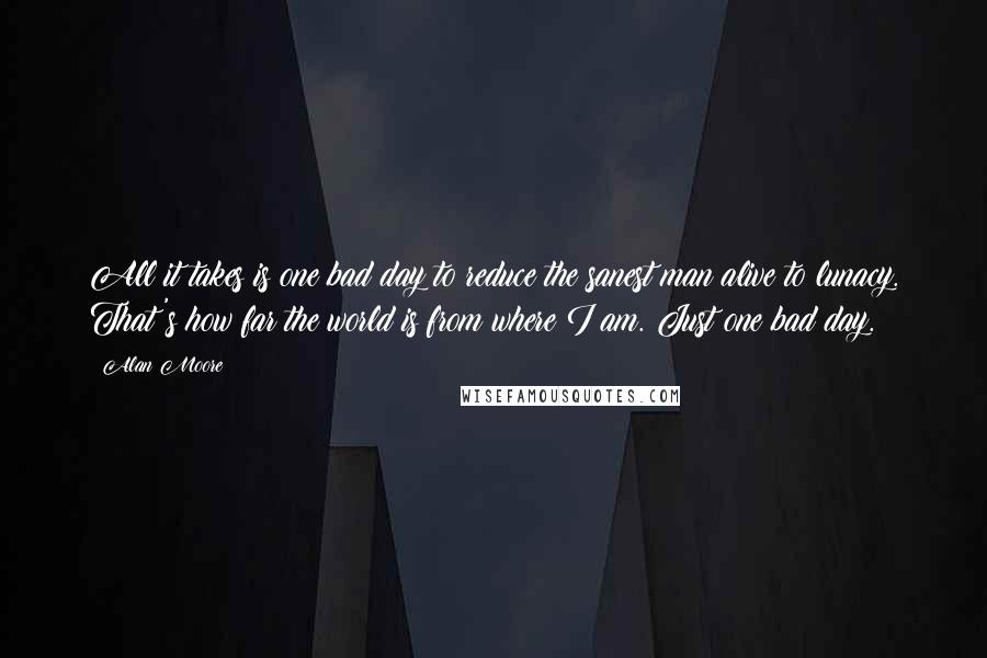 Alan Moore Quotes: All it takes is one bad day to reduce the sanest man alive to lunacy. That's how far the world is from where I am. Just one bad day.