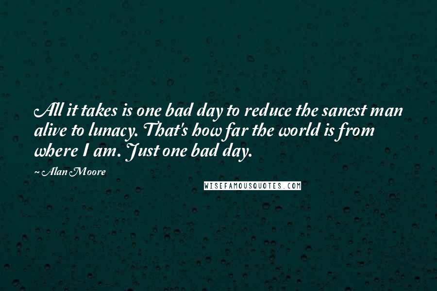 Alan Moore Quotes: All it takes is one bad day to reduce the sanest man alive to lunacy. That's how far the world is from where I am. Just one bad day.
