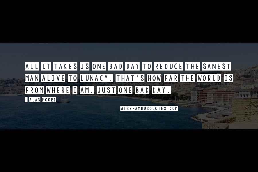 Alan Moore Quotes: All it takes is one bad day to reduce the sanest man alive to lunacy. That's how far the world is from where I am. Just one bad day.