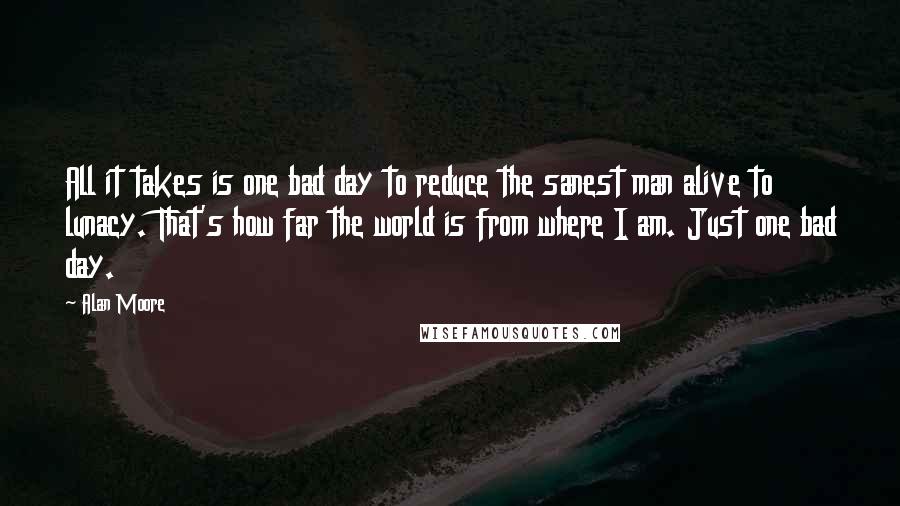 Alan Moore Quotes: All it takes is one bad day to reduce the sanest man alive to lunacy. That's how far the world is from where I am. Just one bad day.