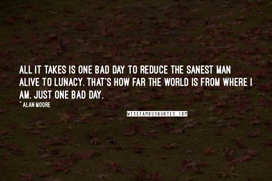 Alan Moore Quotes: All it takes is one bad day to reduce the sanest man alive to lunacy. That's how far the world is from where I am. Just one bad day.