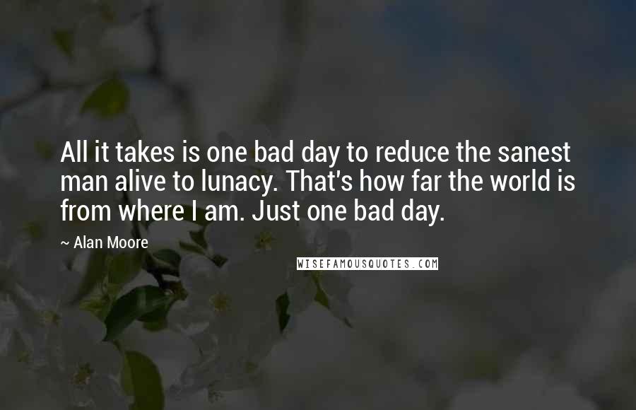 Alan Moore Quotes: All it takes is one bad day to reduce the sanest man alive to lunacy. That's how far the world is from where I am. Just one bad day.