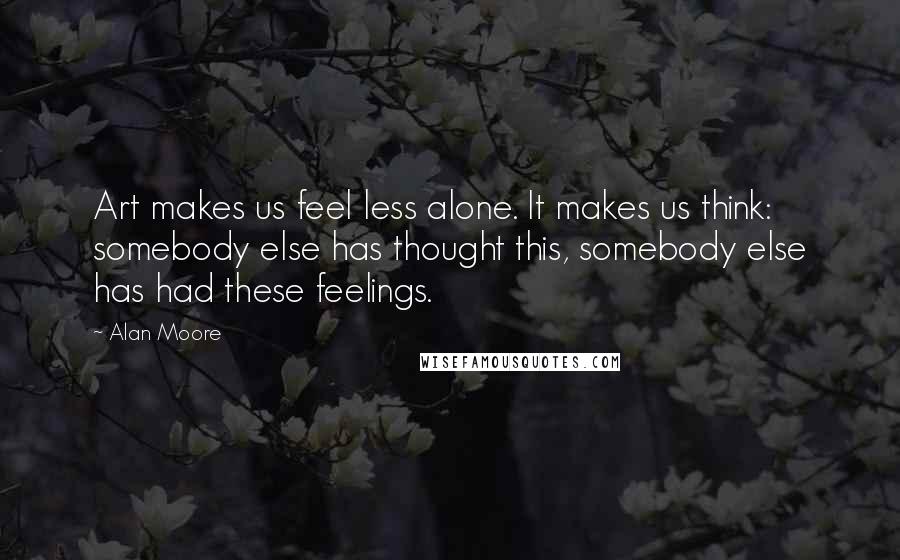 Alan Moore Quotes: Art makes us feel less alone. It makes us think: somebody else has thought this, somebody else has had these feelings.