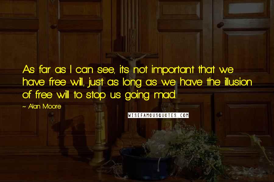 Alan Moore Quotes: As far as I can see, it's not important that we have free will, just as long as we have the illusion of free will to stop us going mad.