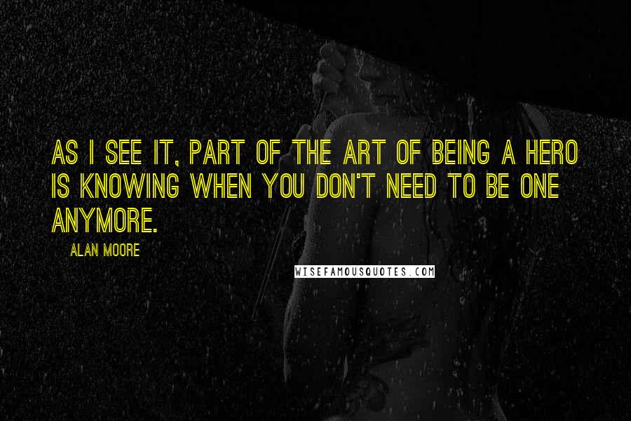 Alan Moore Quotes: As I see it, part of the art of being a hero is knowing when you don't need to be one anymore.