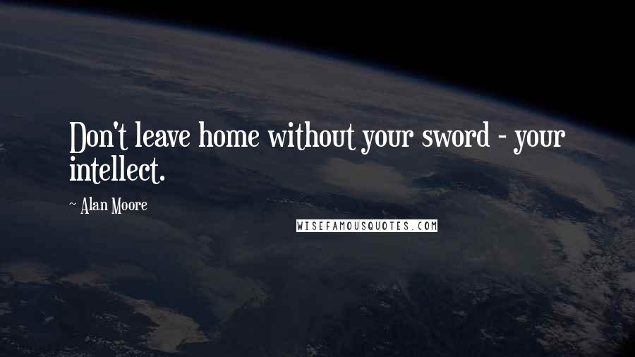 Alan Moore Quotes: Don't leave home without your sword - your intellect.