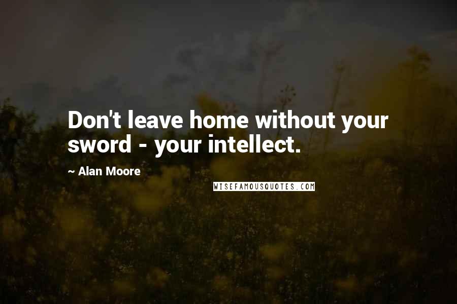 Alan Moore Quotes: Don't leave home without your sword - your intellect.