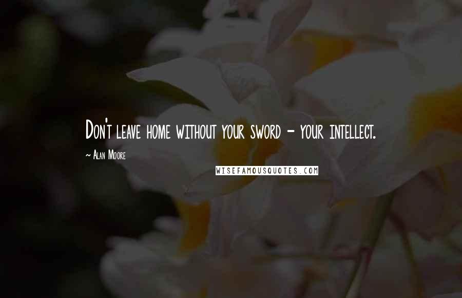 Alan Moore Quotes: Don't leave home without your sword - your intellect.