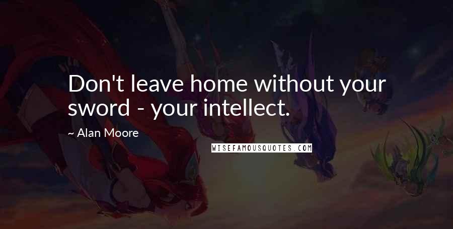 Alan Moore Quotes: Don't leave home without your sword - your intellect.