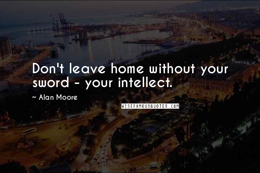Alan Moore Quotes: Don't leave home without your sword - your intellect.