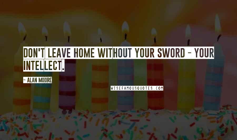 Alan Moore Quotes: Don't leave home without your sword - your intellect.