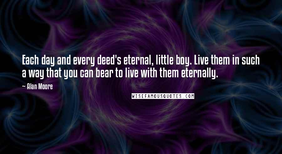 Alan Moore Quotes: Each day and every deed's eternal, little boy. Live them in such a way that you can bear to live with them eternally.