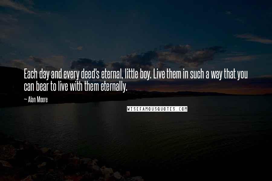 Alan Moore Quotes: Each day and every deed's eternal, little boy. Live them in such a way that you can bear to live with them eternally.