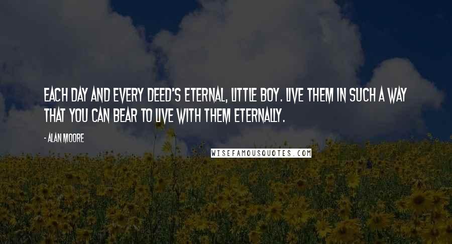 Alan Moore Quotes: Each day and every deed's eternal, little boy. Live them in such a way that you can bear to live with them eternally.
