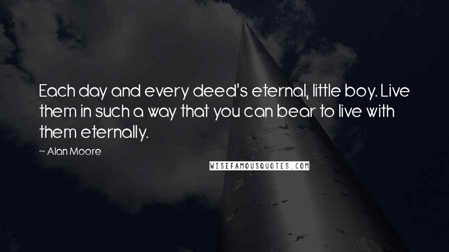 Alan Moore Quotes: Each day and every deed's eternal, little boy. Live them in such a way that you can bear to live with them eternally.