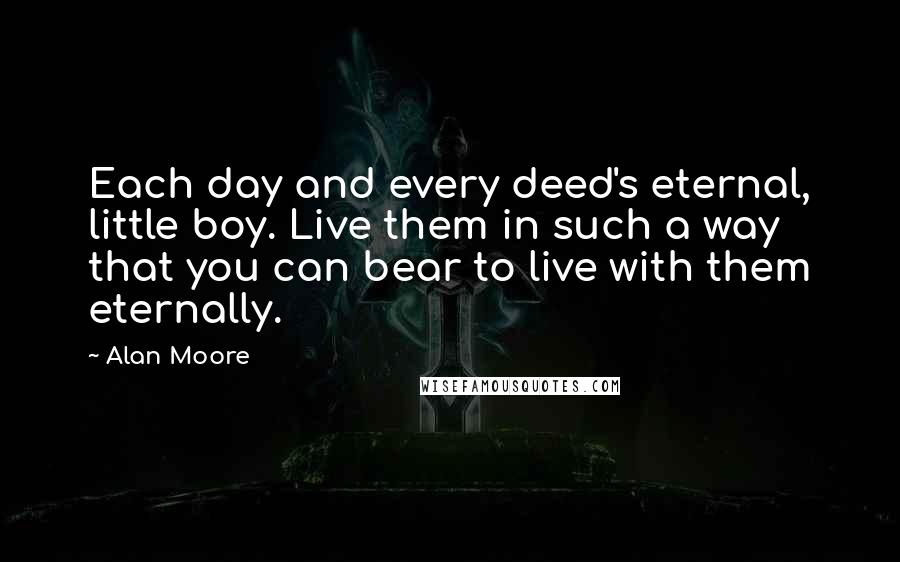 Alan Moore Quotes: Each day and every deed's eternal, little boy. Live them in such a way that you can bear to live with them eternally.