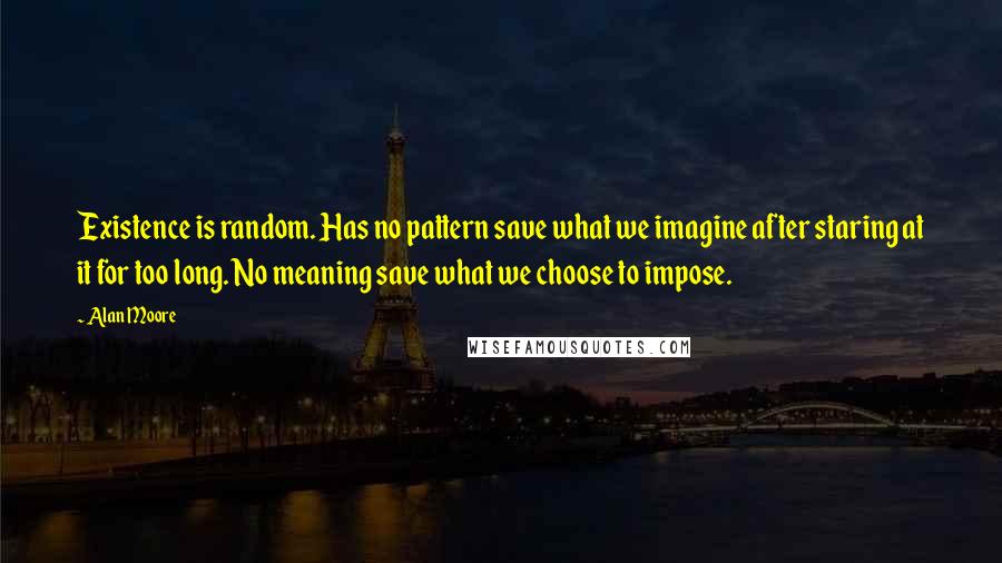 Alan Moore Quotes: Existence is random. Has no pattern save what we imagine after staring at it for too long. No meaning save what we choose to impose.