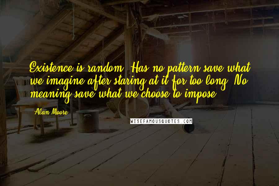 Alan Moore Quotes: Existence is random. Has no pattern save what we imagine after staring at it for too long. No meaning save what we choose to impose.