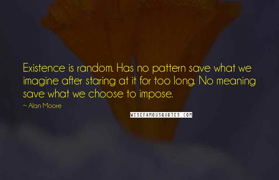 Alan Moore Quotes: Existence is random. Has no pattern save what we imagine after staring at it for too long. No meaning save what we choose to impose.