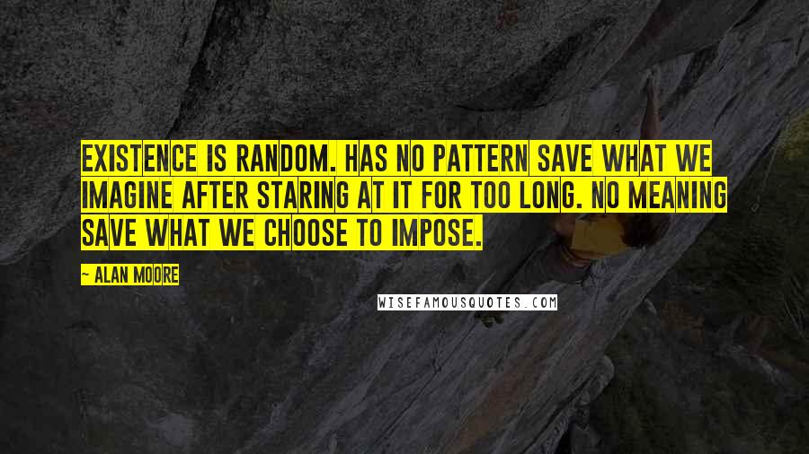 Alan Moore Quotes: Existence is random. Has no pattern save what we imagine after staring at it for too long. No meaning save what we choose to impose.