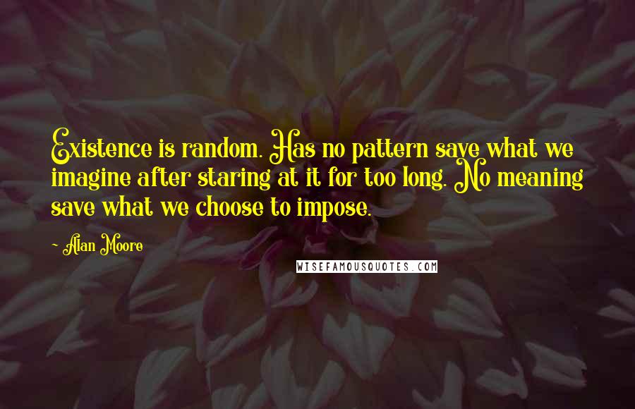 Alan Moore Quotes: Existence is random. Has no pattern save what we imagine after staring at it for too long. No meaning save what we choose to impose.