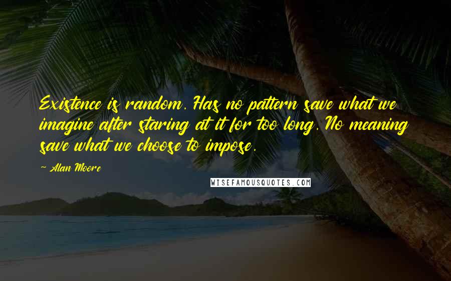 Alan Moore Quotes: Existence is random. Has no pattern save what we imagine after staring at it for too long. No meaning save what we choose to impose.