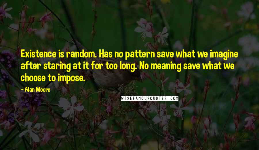 Alan Moore Quotes: Existence is random. Has no pattern save what we imagine after staring at it for too long. No meaning save what we choose to impose.