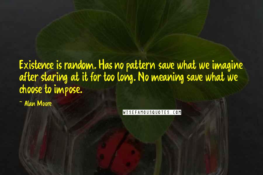 Alan Moore Quotes: Existence is random. Has no pattern save what we imagine after staring at it for too long. No meaning save what we choose to impose.