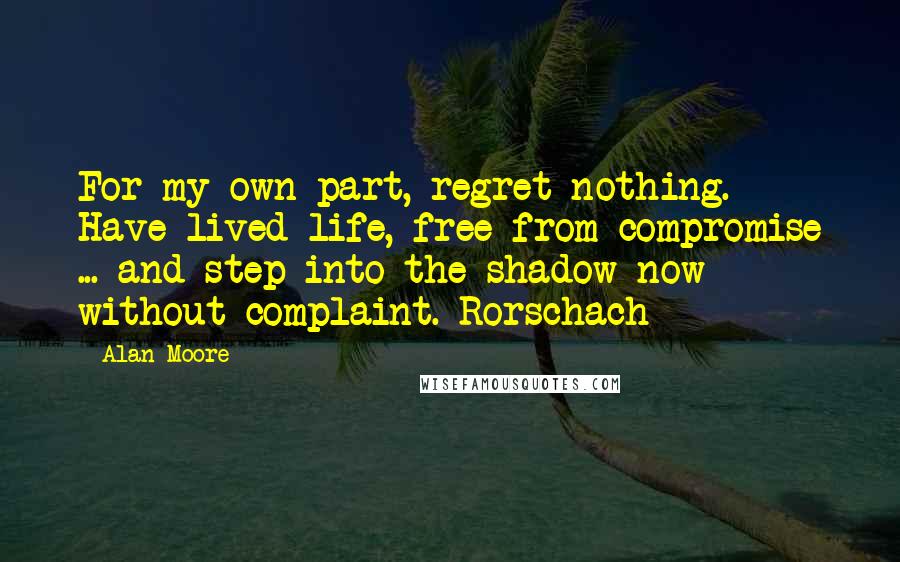 Alan Moore Quotes: For my own part, regret nothing. Have lived life, free from compromise ... and step into the shadow now without complaint.-Rorschach