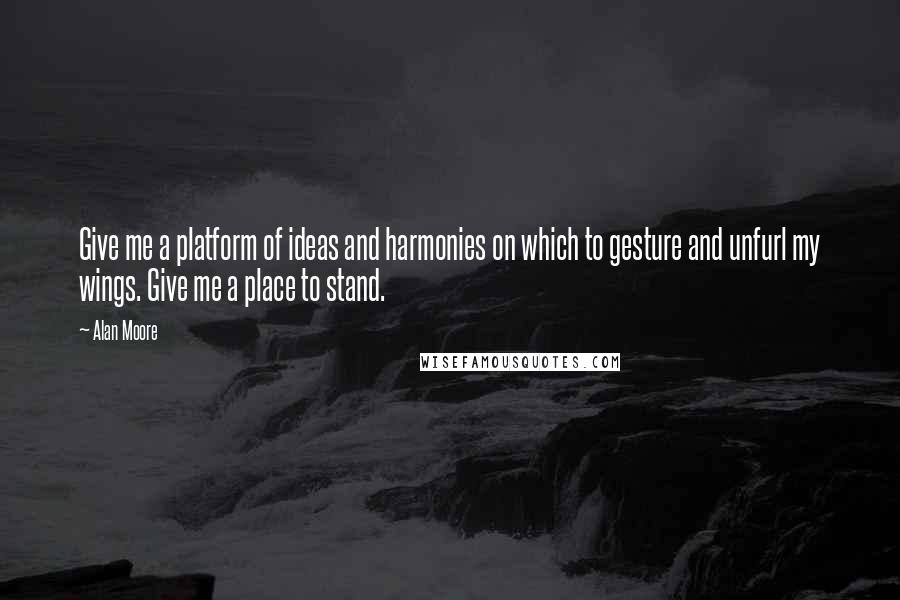 Alan Moore Quotes: Give me a platform of ideas and harmonies on which to gesture and unfurl my wings. Give me a place to stand.
