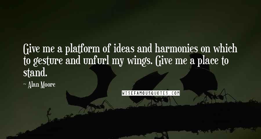 Alan Moore Quotes: Give me a platform of ideas and harmonies on which to gesture and unfurl my wings. Give me a place to stand.