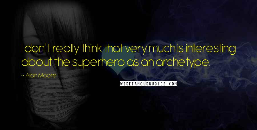 Alan Moore Quotes: I don't really think that very much is interesting about the superhero as an archetype.