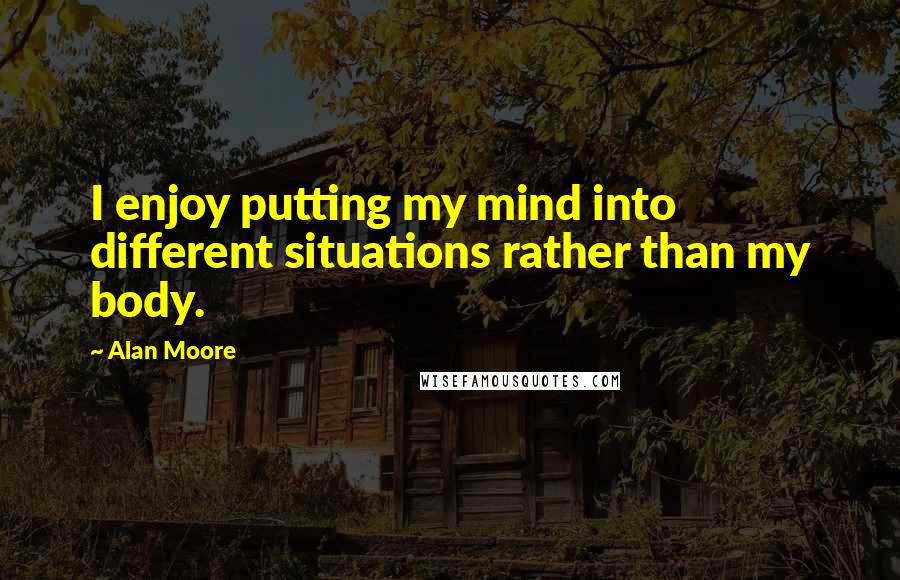 Alan Moore Quotes: I enjoy putting my mind into different situations rather than my body.