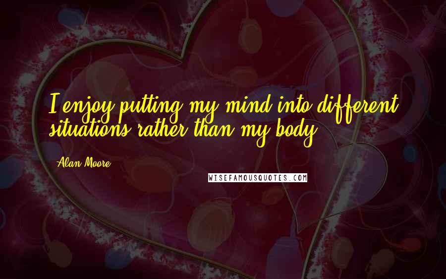 Alan Moore Quotes: I enjoy putting my mind into different situations rather than my body.