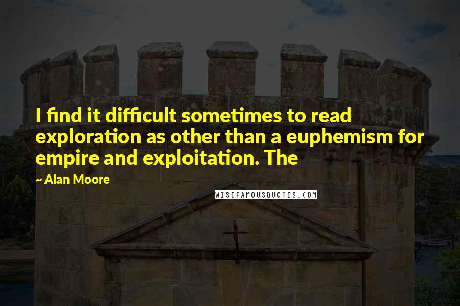 Alan Moore Quotes: I find it difficult sometimes to read exploration as other than a euphemism for empire and exploitation. The