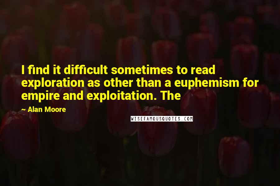 Alan Moore Quotes: I find it difficult sometimes to read exploration as other than a euphemism for empire and exploitation. The
