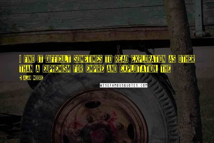 Alan Moore Quotes: I find it difficult sometimes to read exploration as other than a euphemism for empire and exploitation. The