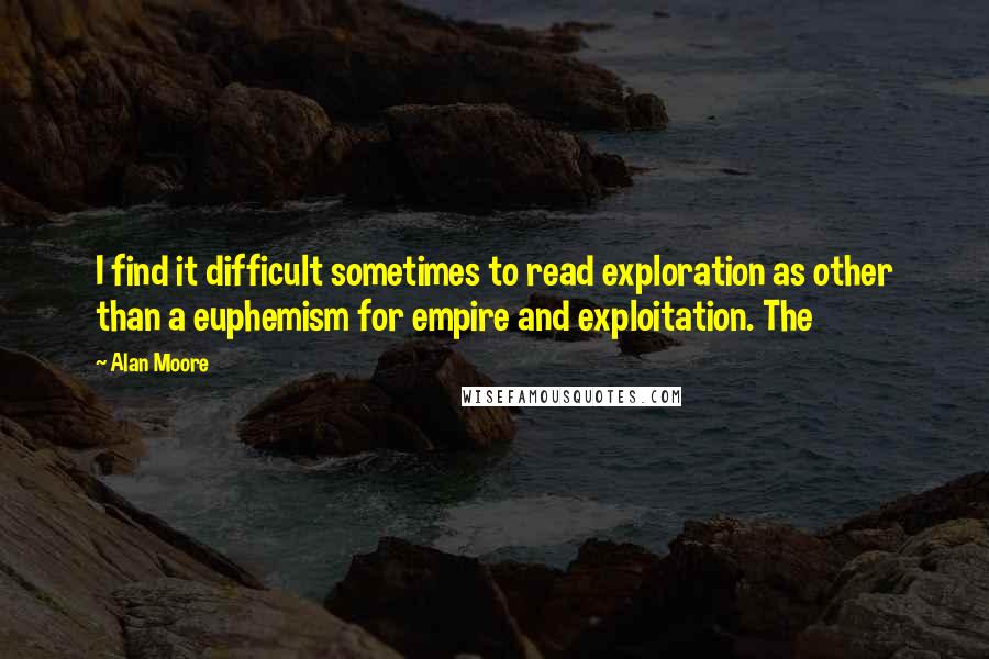 Alan Moore Quotes: I find it difficult sometimes to read exploration as other than a euphemism for empire and exploitation. The