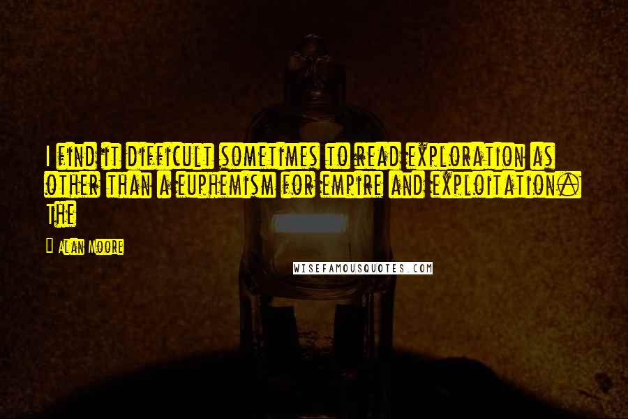 Alan Moore Quotes: I find it difficult sometimes to read exploration as other than a euphemism for empire and exploitation. The