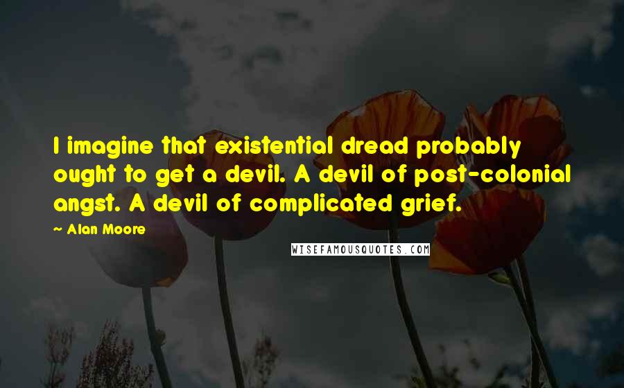 Alan Moore Quotes: I imagine that existential dread probably ought to get a devil. A devil of post-colonial angst. A devil of complicated grief.