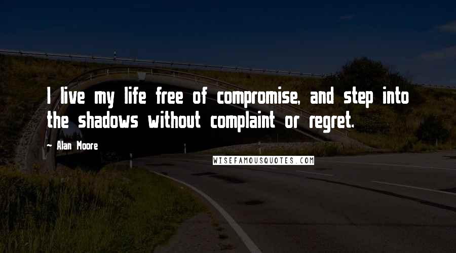 Alan Moore Quotes: I live my life free of compromise, and step into the shadows without complaint or regret.