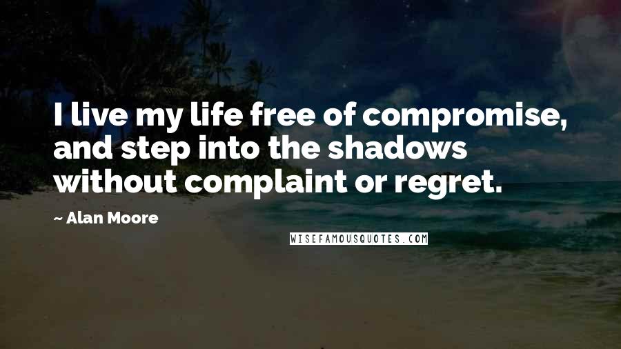 Alan Moore Quotes: I live my life free of compromise, and step into the shadows without complaint or regret.